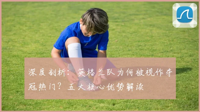 深度剖析:英格兰队为何被视作夺冠热门?五大核心优势解读