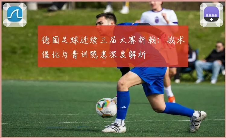 德国足球连续三届大赛折戟:战术僵化与青训隐患深度解析