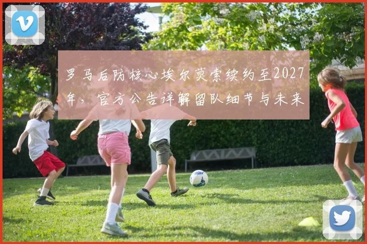 罗马后防核心埃尔莫索续约至2027年,官方公告详解留队细节与未来影响